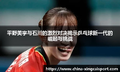 平野美宇与石川的激烈对决揭示乒乓球新一代的崛起与挑战